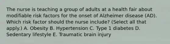 The nurse is teaching a group of adults at a health fair about modifiable risk factors for the onset of Alzheimer disease​ (AD). Which risk factor should the nurse​ include? (Select all that​ apply.) A. Obesity B. Hypertension C. Type 1 diabetes D. Sedentary lifestyle E. Traumatic brain injury