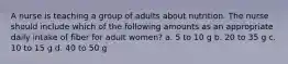 A nurse is teaching a group of adults about nutrition. The nurse should include which of the following amounts as an appropriate daily intake of fiber for adult women? a. 5 to 10 g b. 20 to 35 g c. 10 to 15 g d. 40 to 50 g