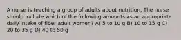 A nurse is teaching a group of adults about nutrition, The nurse should include which of the following amounts as an appropriate daily intake of fiber adult women? A) 5 to 10 g B) 10 to 15 g C) 20 to 35 g D) 40 to 50 g