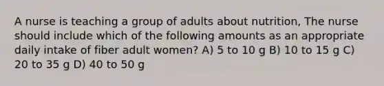 A nurse is teaching a group of adults about nutrition, The nurse should include which of the following amounts as an appropriate daily intake of fiber adult women? A) 5 to 10 g B) 10 to 15 g C) 20 to 35 g D) 40 to 50 g