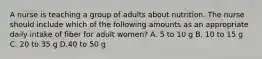 A nurse is teaching a group of adults about nutrition. The nurse should include which of the following amounts as an appropriate daily intake of fiber for adult women? A. 5 to 10 g B. 10 to 15 g C. 20 to 35 g D.40 to 50 g