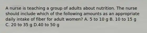 A nurse is teaching a group of adults about nutrition. The nurse should include which of the following amounts as an appropriate daily intake of fiber for adult women? A. 5 to 10 g B. 10 to 15 g C. 20 to 35 g D.40 to 50 g