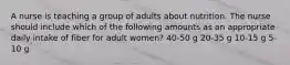 A nurse is teaching a group of adults about nutrition. The nurse should include which of the following amounts as an appropriate daily intake of fiber for adult women? 40-50 g 20-35 g 10-15 g 5-10 g