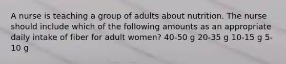 A nurse is teaching a group of adults about nutrition. The nurse should include which of the following amounts as an appropriate daily intake of fiber for adult women? 40-50 g 20-35 g 10-15 g 5-10 g