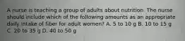 A nurse is teaching a group of adults about nutrition. The nurse should include which of the following amounts as an appropriate daily intake of fiber for adult women? A. 5 to 10 g B. 10 to 15 g C. 20 to 35 g D. 40 to 50 g