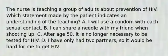 The nurse is teaching a group of adults about prevention of HIV. Which statement made by the patient indicates an understanding of the teaching? A. I will use a condom with each sexual contact. B. I can share a needle with my friend when shooting up. C. After age 50, it is no longer necessary to be tested for HIV. D. I have only had two partners, so it would be hard for me to get HIV.