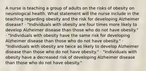 A nurse is teaching a group of adults on the risks of obesity on neurological health. What statement will the nurse include in the teaching regarding obesity and the risk for developing Alzheimer disease? · "Individuals with obesity are four times more likely to develop Alzheimer disease than those who do not have obesity." · "Individuals with obesity have the same risk for developing Alzheimer disease than those who do not have obesity." · "Individuals with obesity are twice as likely to develop Alzheimer disease than those who do not have obesity." · "Individuals with obesity have a decreased risk of developing Alzheimer disease than those who do not have obesity."