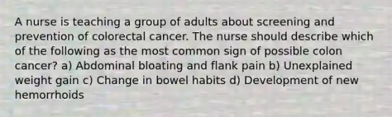 A nurse is teaching a group of adults about screening and prevention of colorectal cancer. The nurse should describe which of the following as the most common sign of possible colon cancer? a) Abdominal bloating and flank pain b) Unexplained weight gain c) Change in bowel habits d) Development of new hemorrhoids