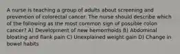 A nurse is teaching a group of adults about screening and prevention of colorectal cancer. The nurse should describe which of the following as the most common sign of possible colon cancer? A) Development of new hemorrhoids B) Abdominal bloating and flank pain C) Unexplained weight gain D) Change in bowel habits