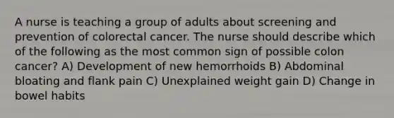 A nurse is teaching a group of adults about screening and prevention of colorectal cancer. The nurse should describe which of the following as the most common sign of possible colon cancer? A) Development of new hemorrhoids B) Abdominal bloating and flank pain C) Unexplained weight gain D) Change in bowel habits