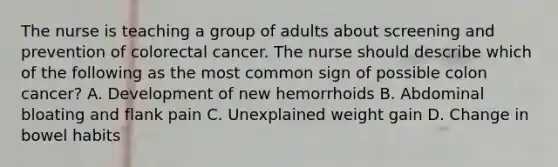 The nurse is teaching a group of adults about screening and prevention of colorectal cancer. The nurse should describe which of the following as the most common sign of possible colon cancer? A. Development of new hemorrhoids B. Abdominal bloating and flank pain C. Unexplained weight gain D. Change in bowel habits