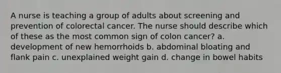 A nurse is teaching a group of adults about screening and prevention of colorectal cancer. The nurse should describe which of these as the most common sign of colon cancer? a. development of new hemorrhoids b. abdominal bloating and flank pain c. unexplained weight gain d. change in bowel habits