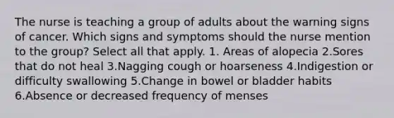 The nurse is teaching a group of adults about the warning signs of cancer. Which signs and symptoms should the nurse mention to the group? Select all that apply. 1. Areas of alopecia 2.Sores that do not heal 3.Nagging cough or hoarseness 4.Indigestion or difficulty swallowing 5.Change in bowel or bladder habits 6.Absence or decreased frequency of menses