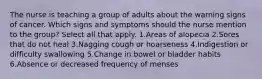 The nurse is teaching a group of adults about the warning signs of cancer. Which signs and symptoms should the nurse mention to the group? Select all that apply. 1.Areas of alopecia 2.Sores that do not heal 3.Nagging cough or hoarseness 4.Indigestion or difficulty swallowing 5.Change in bowel or bladder habits 6.Absence or decreased frequency of menses