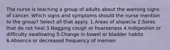 The nurse is teaching a group of adults about the warning signs of cancer. Which signs and symptoms should the nurse mention to the group? Select all that apply. 1.Areas of alopecia 2.Sores that do not heal 3.Nagging cough or hoarseness 4.Indigestion or difficulty swallowing 5.Change in bowel or bladder habits 6.Absence or decreased frequency of menses