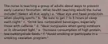 The nurse is teaching a group of adults about ways to prevent early cataract formation. What health teaching would the nurse include? (Select all that apply.) a. "Wear eye and head protection when playing sports." b. "Be sure to get 7 to 8 hours of sleep each night." c. "Drink less carbonated beverages, especially those with caffeine." d. "Wear sunglasses when going outdoors or in ultraviolet light." e. "Increase consumption of high-protein, low-carbohydrate foods." f. "Avoid smoking or participate in a smoking cessation program."