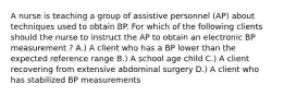 A nurse is teaching a group of assistive personnel (AP) about techniques used to obtain BP. For which of the following clients should the nurse to instruct the AP to obtain an electronic BP measurement ? A.) A client who has a BP lower than the expected reference range B.) A school age child C.) A client recovering from extensive abdominal surgery D.) A client who has stabilized BP measurements