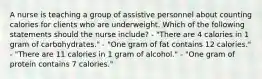 A nurse is teaching a group of assistive personnel about counting calories for clients who are underweight. Which of the following statements should the nurse include? - "There are 4 calories in 1 gram of carbohydrates." - "One gram of fat contains 12 calories." - "There are 11 calories in 1 gram of alcohol." - "One gram of protein contains 7 calories."