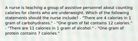 A nurse is teaching a group of assistive personnel about counting calories for clients who are underweight. Which of the following statements should the nurse include? - "There are 4 calories in 1 gram of carbohydrates." - "One gram of fat contains 12 calories." - "There are 11 calories in 1 gram of alcohol." - "One gram of protein contains 7 calories."