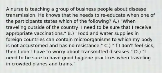 A nurse is teaching a group of business people about disease transmission. He knows that he needs to re-educate when one of the participants states which of the following? A.) "When traveling outside of the country, I need to be sure that I receive appropriate vaccinations." B.) "Food and water supplies in foreign countries can contain microorganisms to which my body is not accustomed and has no resistance." C.) "If I don't feel sick, then I don't have to worry about transmitted diseases." D.) "I need to be sure to have good hygiene practices when traveling in crowded planes and trains."