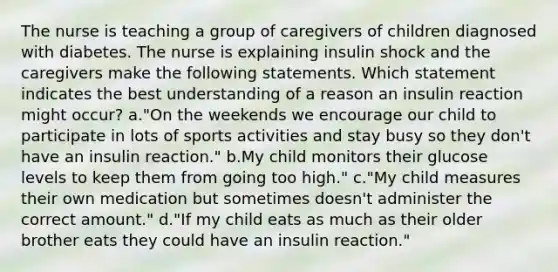 The nurse is teaching a group of caregivers of children diagnosed with diabetes. The nurse is explaining insulin shock and the caregivers make the following statements. Which statement indicates the best understanding of a reason an insulin reaction might occur? a."On the weekends we encourage our child to participate in lots of sports activities and stay busy so they don't have an insulin reaction." b.My child monitors their glucose levels to keep them from going too high." c."My child measures their own medication but sometimes doesn't administer the correct amount." d."If my child eats as much as their older brother eats they could have an insulin reaction."