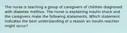 The nurse is teaching a group of caregivers of children diagnosed with diabetes mellitus. The nurse is explaining insulin shock and the caregivers make the following statements. Which statement indicates the best understanding of a reason an insulin reaction might occur?