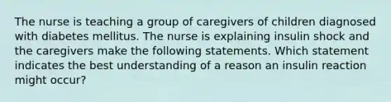 The nurse is teaching a group of caregivers of children diagnosed with diabetes mellitus. The nurse is explaining insulin shock and the caregivers make the following statements. Which statement indicates the best understanding of a reason an insulin reaction might occur?