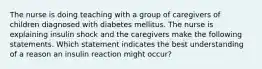 The nurse is doing teaching with a group of caregivers of children diagnosed with diabetes mellitus. The nurse is explaining insulin shock and the caregivers make the following statements. Which statement indicates the best understanding of a reason an insulin reaction might occur?