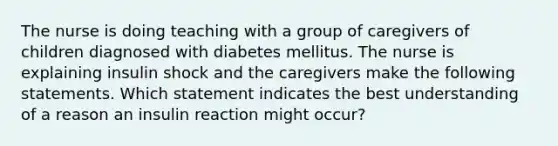 The nurse is doing teaching with a group of caregivers of children diagnosed with diabetes mellitus. The nurse is explaining insulin shock and the caregivers make the following statements. Which statement indicates the best understanding of a reason an insulin reaction might occur?