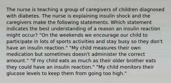 The nurse is teaching a group of caregivers of children diagnosed with diabetes. The nurse is explaining insulin shock and the caregivers make the following statements. Which statement indicates the best understanding of a reason an insulin reaction might occur? "On the weekends we encourage our child to participate in lots of sports activities and stay busy so they don't have an insulin reaction." "My child measures their own medication but sometimes doesn't administer the correct amount." "If my child eats as much as their older brother eats they could have an insulin reaction." "My child monitors their glucose levels to keep them from going too high."