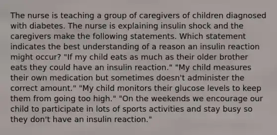 The nurse is teaching a group of caregivers of children diagnosed with diabetes. The nurse is explaining insulin shock and the caregivers make the following statements. Which statement indicates the best understanding of a reason an insulin reaction might occur? "If my child eats as much as their older brother eats they could have an insulin reaction." "My child measures their own medication but sometimes doesn't administer the correct amount." "My child monitors their glucose levels to keep them from going too high." "On the weekends we encourage our child to participate in lots of sports activities and stay busy so they don't have an insulin reaction."