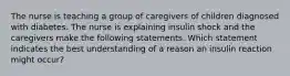 The nurse is teaching a group of caregivers of children diagnosed with diabetes. The nurse is explaining insulin shock and the caregivers make the following statements. Which statement indicates the best understanding of a reason an insulin reaction might occur?