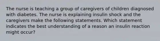 The nurse is teaching a group of caregivers of children diagnosed with diabetes. The nurse is explaining insulin shock and the caregivers make the following statements. Which statement indicates the best understanding of a reason an insulin reaction might occur?