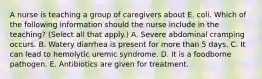 A nurse is teaching a group of caregivers about E. coli. Which of the following information should the nurse include in the teaching? (Select all that apply.) A. Severe abdominal cramping occurs. B. Watery diarrhea is present for more than 5 days. C. It can lead to hemolytic uremic syndrome. D. It is a foodborne pathogen. E. Antibiotics are given for treatment.