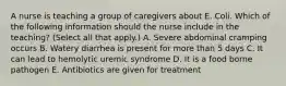 A nurse is teaching a group of caregivers about E. Coli. Which of the following information should the nurse include in the teaching? (Select all that apply.) A. Severe abdominal cramping occurs B. Watery diarrhea is present for more than 5 days C. It can lead to hemolytic uremic syndrome D. It is a food borne pathogen E. Antibiotics are given for treatment