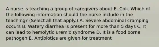 A nurse is teaching a group of caregivers about E. Coli. Which of the following information should the nurse include in the teaching? (Select all that apply.) A. Severe abdominal cramping occurs B. Watery diarrhea is present for more than 5 days C. It can lead to hemolytic uremic syndrome D. It is a food borne pathogen E. Antibiotics are given for treatment