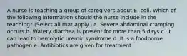 A nurse is teaching a group of caregivers about E. coli. Which of the following information should the nurse include in the teaching? (Select all that apply.) a. Severe abdominal cramping occurs b. Watery diarrhea is present for more than 5 days c. It can lead to hemolytic uremic syndrome d. It is a foodborne pathogen e. Antibiotics are given for treatment