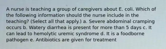 A nurse is teaching a group of caregivers about E. coli. Which of the following information should the nurse include in the teaching? (Select all that apply.) a. Severe abdominal cramping occurs b. Watery diarrhea is present for more than 5 days c. It can lead to hemolytic uremic syndrome d. It is a foodborne pathogen e. Antibiotics are given for treatment