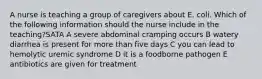 A nurse is teaching a group of caregivers about E. coli. Which of the following information should the nurse include in the teaching?SATA A severe abdominal cramping occurs B watery diarrhea is present for more than five days C you can lead to hemolytic uremic syndrome D it is a foodborne pathogen E antibiotics are given for treatment