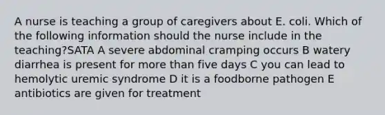 A nurse is teaching a group of caregivers about E. coli. Which of the following information should the nurse include in the teaching?SATA A severe abdominal cramping occurs B watery diarrhea is present for more than five days C you can lead to hemolytic uremic syndrome D it is a foodborne pathogen E antibiotics are given for treatment