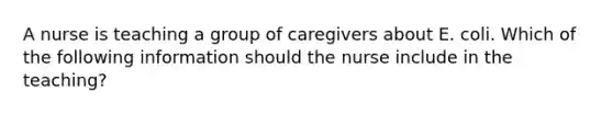 A nurse is teaching a group of caregivers about E. coli. Which of the following information should the nurse include in the teaching?