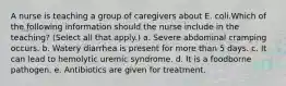 A nurse is teaching a group of caregivers about E. coli.Which of the following information should the nurse include in the teaching? (Select all that apply.) a. Severe abdominal cramping occurs. b. Watery diarrhea is present for more than 5 days. c. It can lead to hemolytic uremic syndrome. d. It is a foodborne pathogen. e. Antibiotics are given for treatment.