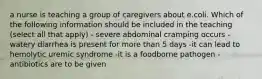 a nurse is teaching a group of caregivers about e.coli. Which of the following information should be included in the teaching (select all that apply) - severe abdominal cramping occurs -watery diarrhea is present for more than 5 days -it can lead to hemolytic uremic syndrome -it is a foodborne pathogen -antibiotics are to be given