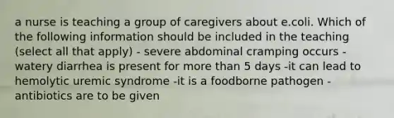 a nurse is teaching a group of caregivers about e.coli. Which of the following information should be included in the teaching (select all that apply) - severe abdominal cramping occurs -watery diarrhea is present for more than 5 days -it can lead to hemolytic uremic syndrome -it is a foodborne pathogen -antibiotics are to be given