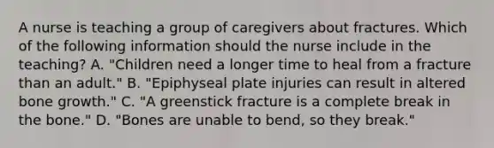 A nurse is teaching a group of caregivers about fractures. Which of the following information should the nurse include in the teaching? A. "Children need a longer time to heal from a fracture than an adult." B. "Epiphyseal plate injuries can result in altered bone growth." C. "A greenstick fracture is a complete break in the bone." D. "Bones are unable to bend, so they break."