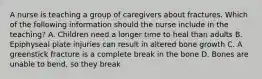 A nurse is teaching a group of caregivers about fractures. Which of the following information should the nurse include in the teaching? A. Children need a longer time to heal than adults B. Epiphyseal plate injuries can result in altered bone growth C. A greenstick fracture is a complete break in the bone D. Bones are unable to bend, so they break