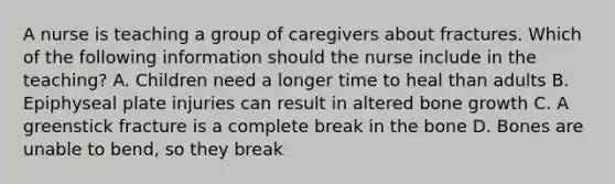 A nurse is teaching a group of caregivers about fractures. Which of the following information should the nurse include in the teaching? A. Children need a longer time to heal than adults B. Epiphyseal plate injuries can result in altered bone growth C. A greenstick fracture is a complete break in the bone D. Bones are unable to bend, so they break