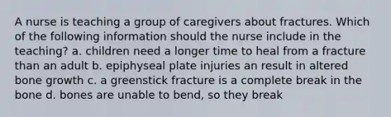 A nurse is teaching a group of caregivers about fractures. Which of the following information should the nurse include in the teaching? a. children need a longer time to heal from a fracture than an adult b. epiphyseal plate injuries an result in altered bone growth c. a greenstick fracture is a complete break in the bone d. bones are unable to bend, so they break