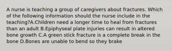 A nurse is teaching a group of caregivers about fractures. Which of the following information should the nurse include in the teaching?A.Children need a longer time to heal from fractures than an adult B.Epiphyseal plate injuries can result in altered bone growth C.A green stick fracture is a complete break in the bone D.Bones are unable to bend so they brake