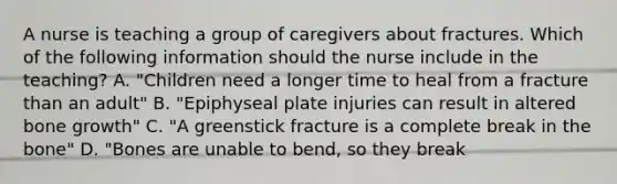 A nurse is teaching a group of caregivers about fractures. Which of the following information should the nurse include in the teaching? A. "Children need a longer time to heal from a fracture than an adult" B. "Epiphyseal plate injuries can result in altered bone growth" C. "A greenstick fracture is a complete break in the bone" D. "Bones are unable to bend, so they break